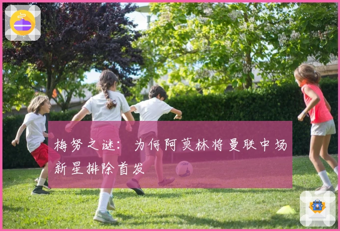 梅努之谜:为何阿莫林将曼联中场新星排除首发