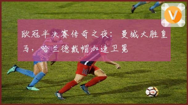 欧冠半决赛传奇之夜：曼城大胜皇马，哈兰德戴帽加速卫冕