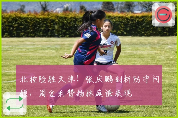 北控险胜天津！张庆鹏剖析防守问题，周金利赞扬林庭谦表现