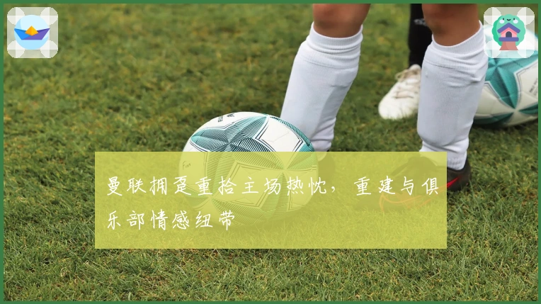 曼联拥趸重拾主场热忱，重建与俱乐部情感纽带