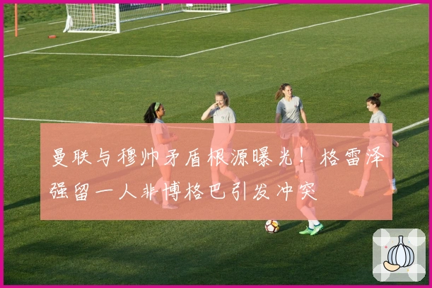 曼联与穆帅矛盾根源曝光！格雷泽强留一人非博格巴引发冲突