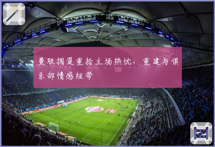 曼联拥趸重拾主场热忱，重建与俱乐部情感纽带