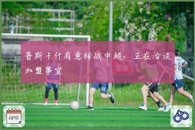 普斯卡什有意转战中超，正在洽谈加盟事宜