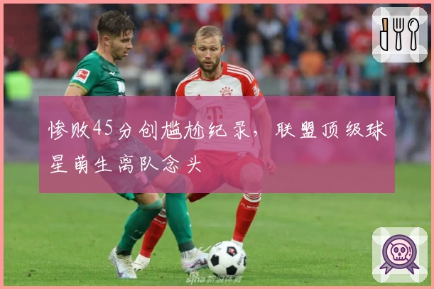 惨败45分创尴尬纪录，联盟顶级球星萌生离队念头