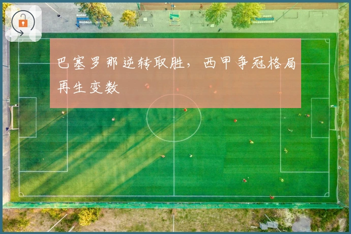 巴塞罗那逆转取胜,西甲争冠格局再生变数