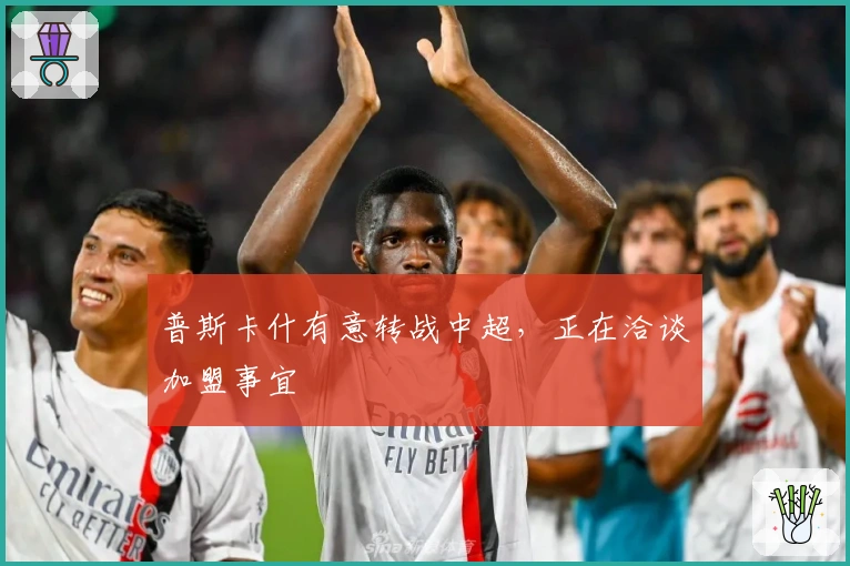 普斯卡什有意转战中超，正在洽谈加盟事宜