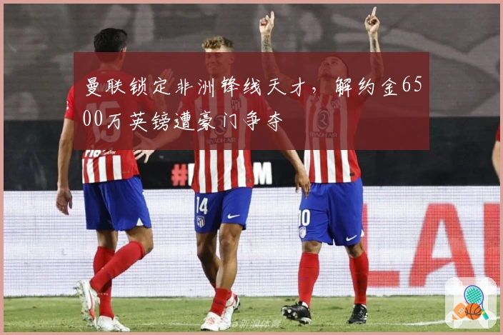 曼联锁定非洲锋线天才，解约金6500万英镑遭豪门争夺