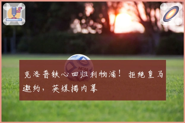 克洛普铁心回归利物浦！拒绝皇马邀约，英媒揭内幕